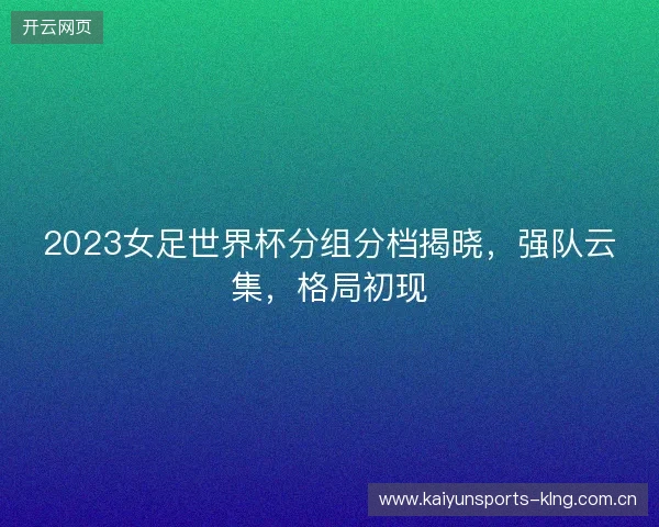 2023女足世界杯分组分档揭晓,强队云集,格局初现 2023女足世界杯分组分档揭晓,强队云集,格局初现